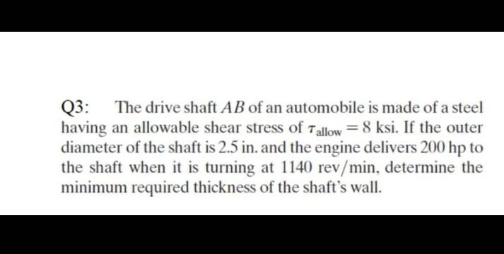 Q3: The drive shaft AB of an automobile is made of a steel
having an allowable shear stress of Tallow = 8 ksi. If the outer
diameter of the shaft is 2.5 in. and the engine delivers 200 hp to
the shaft when it is turning at 1140 rev/min, determine the
minimum required thickness of the shaft's wall.