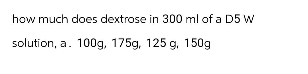 how much does dextrose in 300 ml of a D5 W
solution, a. 100g, 175g, 125 g, 150g