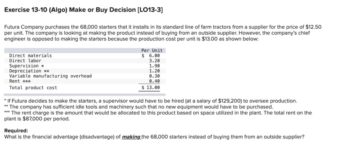 Exercise 13-10 (Algo) Make or Buy Decision [LO13-3]
Futura Company purchases the 68,000 starters that it installs in its standard line of farm tractors from a supplier for the price of $12.50
per unit. The company is looking at making the product instead of buying from an outside supplier. However, the company's chief
engineer is opposed to making the starters because the production cost per unit is $13.00 as shown below:
Direct materials
Direct labor
Supervision *
Depreciation **
Variable manufacturing overhead
Rent ***
Total product cost
Per Unit
$ 6.00
3.20
1.90
1.20
0.30
0.40
$ 13.00
* If Futura decides to make the starters, a supervisor would have to be hired (at a salary of $129,200) to oversee production.
** The company has sufficient idle tools and machinery such that no new equipment would have to be purchased.
*** The rent charge is the amount that would be allocated to this product based on space utilized in the plant. The total rent on the
plant is $87,000 per period.
Required:
What is the financial advantage (disadvantage) of making the 68,000 starters instead of buying them from an outside supplier?