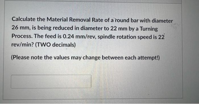 Calculate the Material Removal Rate of a round bar with diameter
26 mm, is being reduced in diameter to 22 mm by a Turning
Process. The feed is 0.24 mm/rev, spindle rotation speed is 22
rev/min? (TWO decimals)
(Please note the values may change between each attempt!)