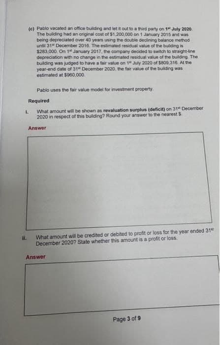 (c) Pablo vacated an office building and let it out to a third party on 1 July 2020.
The building had an original cost of $1,200,000 on 1 January 2015 and was
being depreciated over 40 years using the double declining balance method
until 31st December 2016. The estimated residual value of the building is
$283,000. On 1 January 2017, the company decided to switch to straight-line
depreciation with no change in the estimated residual value of the building. The
building was judged to have a fair value on 1 July 2020 of $809,316. At the
year-end date of 31" December 2020, the fair value of the building was
estimated at $960,000.
ii.
Pablo uses the fair value model for investment property.
Required
What amount will be shown as revaluation surplus (deficit) on 31 December
2020 in respect of this building? Round your answer to the nearest $.
Answer
1.
What amount will be credited or debited to profit or loss for the year ended 31st
December 2020? State whether this amount is a profit or loss.
Answer
Page 3 of 9