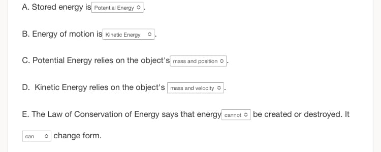 A. Stored energy is Potential Energy
B. Energy of motion is Kinetic Energy
C. Potential Energy relies on the object's mass and position
D. Kinetic Energy relies on the object's mass and velocity
E. The Law of Conservation of Energy says that energy cannot be created or destroyed. It
change form.
can