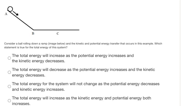 B
Consider a ball rolling down a ramp (image below) and the kinetic and potential energy transfer that occurs in this example. Which
statement is true for the total energy of this system?
The total energy will increase as the potential energy increases and
the kinetic energy decreases.
The total energy will decrease as the potential energy increases and the kinetic
energy decreases.
The total energy for the system will not change as the potential energy decreases
and kinetic energy increases.
The total energy will increase as the kinetic energy and potential energy both
increases.