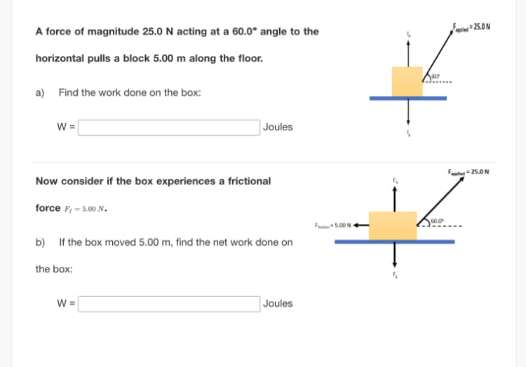 A force of magnitude 25.0 N acting at a 60.0° angle to the
horizontal pulls a block 5.00 m along the floor.
a)
Find the work done on the box:
W =
Joules
Now consider if the box experiences a frictional
force F, = 5.00 N.
b) If the box moved 5.00 m, find the net work done on
the box:
W =
Joules
Ft 5.00 N
Fu
507
60.0⁰
25.0N
F=25.0 N