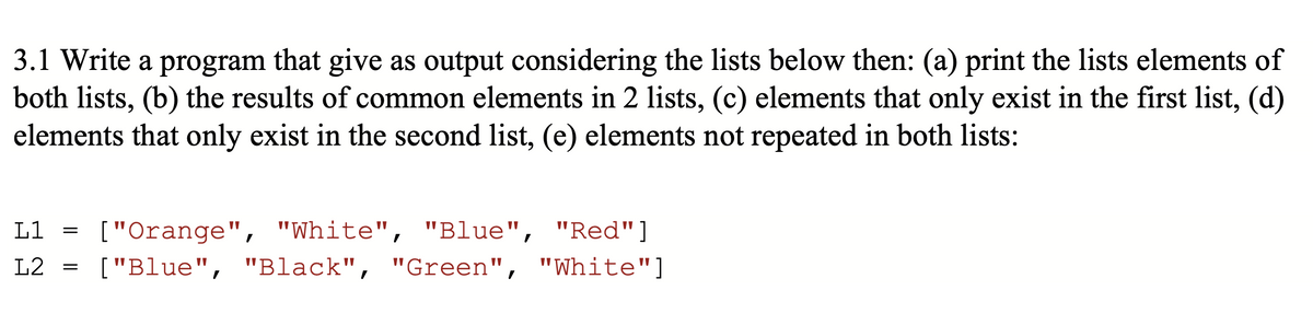 3.1 Write a program that give as output considering the lists below then: (a) print the lists elements of
both lists, (b) the results of common elements in 2 lists, (c) elements that only exist in the first list, (d)
elements that only exist in the second list, (e) elements not repeated in both lists:
L1
L2
=
["Orange", "White",
"White", "Blue",
"Blue", "Red"]
["Blue", "Black", "Green", "White"]