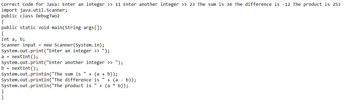 Correct Code for Java: Enter an integer >> 11 Enter another integer >> 23 The sum is 34 The difference is -12 The product is 253
import java.util.Scanner;
public class DebugTwo2
{
public static void main(String args[])
{
int a, b;
Scanner input = new Scanner(System.in);
System.out.print("Enter an integer >> ");
a = nextInt ();
System.out.print("Enter
b = nextInt ();
System.out.println("The
System.out.println("The
System.out.println("The
}
}
another integer >> ");
sum is " + (a + b));
difference is " + (a - b));
product is + (a*b));