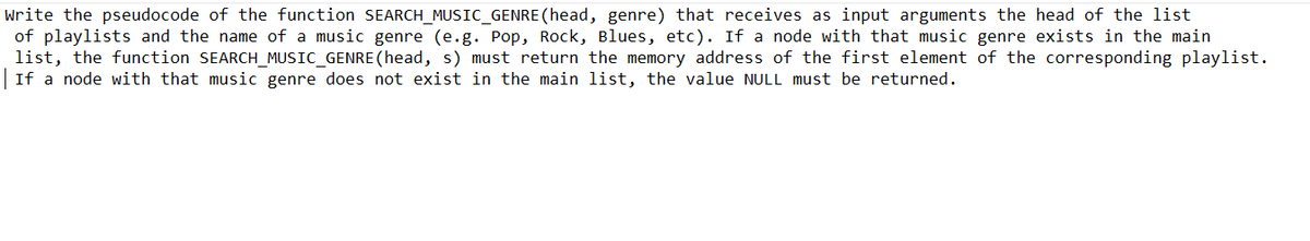 write the pseudocode of the function SEARCH_MUSIC_GENRE (head, genre) that receives as input arguments the head of the list
of playlists and the name of a music genre (e.g. Pop, Rock, Blues, etc). If a node with that music genre exists in the main
list, the function SEARCH_MUSIC_GENRE (head, s) must return the memory address of the first element of the corresponding playlist.
If a node with that music genre does not exist in the main list, the value NULL must be returned.