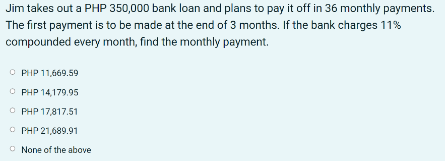 Jim takes out a PHP 350,000 bank loan and plans to pay it off in 36 monthly payments.
The first payment is to be made at the end of 3 months. If the bank charges 11%
compounded every month, find the monthly payment.
PHP 11,669.59
PHP 14,179.95
PHP 17,817.51
PHP 21,689.91
None of the above