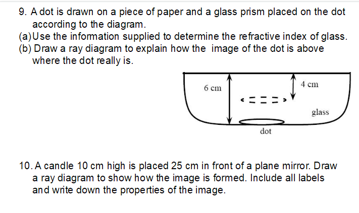 9. A dot is drawn on a piece of paper and a glass prism placed on the dot
according to the diagram.
(a) Use the information supplied to determine the refractive index of glass.
(b) Draw a ray diagram to explain how the image of the dot is above
where the dot really is.
4 cm
6 cm
glass
dot
10. A candle 10 cm high is placed 25 cm in front of a plane mirror. Draw
a ray diagram to show how the image is formed. Include all labels
and write down the properties of the image.