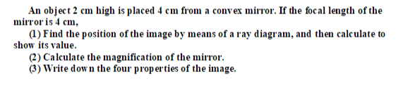 An object 2 cm high is placed 4 cm from a convex mirror. If the focal length of the
mirror is 4 cm,
(1) Find the position of the image by means of a ray diagram, and then calculate to
show its value.
(2) Calculate the magnification of the mirror.
(3) Write down the four properties of the image.