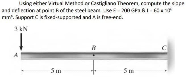 Using either Virtual Method or Castigliano Theorem, compute the slope
and deflection at point B of the steel beam. Use E = 200 GPa & I = 60 x 106
mm4. Support C is fixed-supported and A is free-end.
3 kN
В
C
A
-5 m-
-5 m

