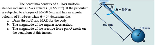 The pendulum consists of a 10-kg uniform
slender rod and a 15-kg sphere (IG-2/5 mr²). If the pendulum
is subjected to a torque of M=50 N-m and has an angular
velocity of 3 rad/sec when 6-45°, determine the.
a. Draw the FBD and MAD for the body.
b. The magnitude of the angular acceleration.
c. The magnitude of the reactive force pin O exerts on
the pendulum at this instant
600 mm
M-50 N-m
100 mm
B