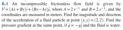 6.1 An incompressible frictionless flow field is given by
V=(Ax+By)+(Bx-Ay), where A = 2 s−1 and B=2 s-1, and the
coordinates are measured in meters. Find the magnitude and direction
of the acceleration of a fluid particle at point (x,y) = (2,2). Find the
pressure gradient at the same point, if g= -g and the fluid is water.