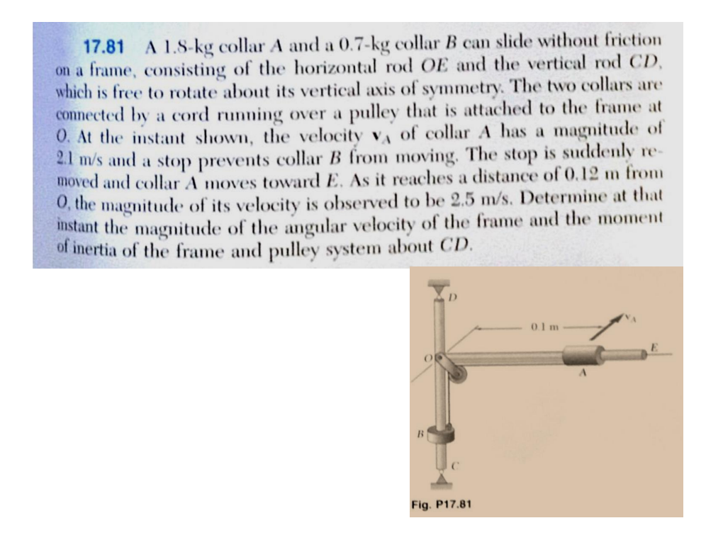 17.81 A 1.8-kg collar A and a 0.7-kg collar B can slide without friction
on a frame, consisting of the horizontal rod OE and the vertical rod CD,
which is free to rotate about its vertical axis of symmetry. The two collars are
connected by a cord running over a pulley that is attached to the frame at
O. At the instant shown, the velocity v of collar A has a magnitude of
2.1 m/s and a stop prevents collar B from moving. The stop is suddenly re-
moved and collar A moves toward E. As it reaches a distance of 0.12 m from
O, the magnitude of its velocity is observed to be 2.5 m/s. Determine at that
instant the magnitude of the angular velocity of the frame and the moment
of inertia of the frame and pulley system about CD.
Fig. P17.81
01m
