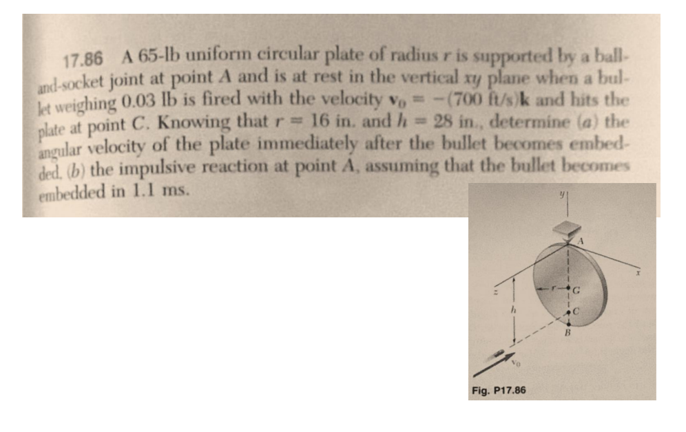 17.86 A 65-lb uniform circular plate of radius r is supported by a ball-
and-socket joint at point A and is at rest in the vertical xy plane when a bul-
let weighing 0.03 lb is fired with the velocity vo -(700 ft/s)k and hits the
28 in., determine (a) the
plate at point C. Knowing that r = 16 in. and h
angular velocity of the plate immediately after the bullet becomes embed-
ded. (b) the impulsive reaction at point A, assuming that the bullet becomes
embedded in 1.1 ms.
Fig. P17.86
y
B