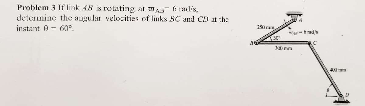 Problem 3 If link AB is rotating at AB 6 rad/s,
determine the angular velocities of links BC and CD at the
60°.
instant 0
=
B
250 mm
30°
A
WA8 = 6 rad/s
300 mm
C
A
400 mm
D