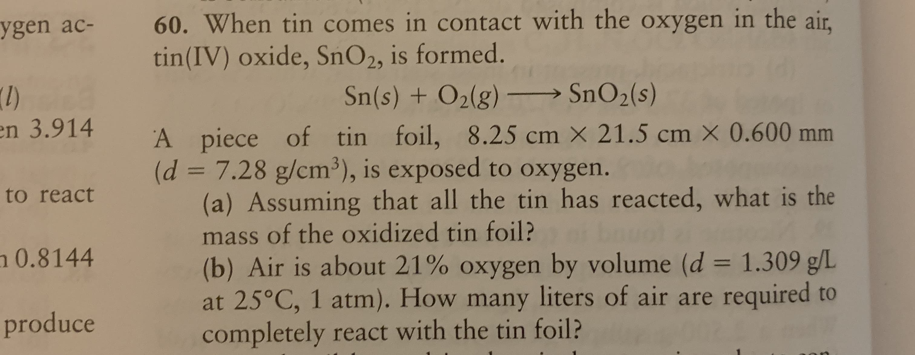 60. When tin comes in contact with the oxygen in the air,
tin(IV) oxide, SnO2, is formed.
Sn(s) + O2(g)
SNO2(s)
A piece of tin foil, 8.25 cm × 21.5 cm × 0.600 mm
(d = 7.28 g/cm³), is exposed to oxygen.
(a) Assuming that all the tin has reacted, what is the
mass of the oxidized tin foil?
(b) Air is about 21% oxygen by volume (d = 1.309 g/L
at 25°C, 1 atm). How many liters of air are required to
completely react with the tin foil?
|D
