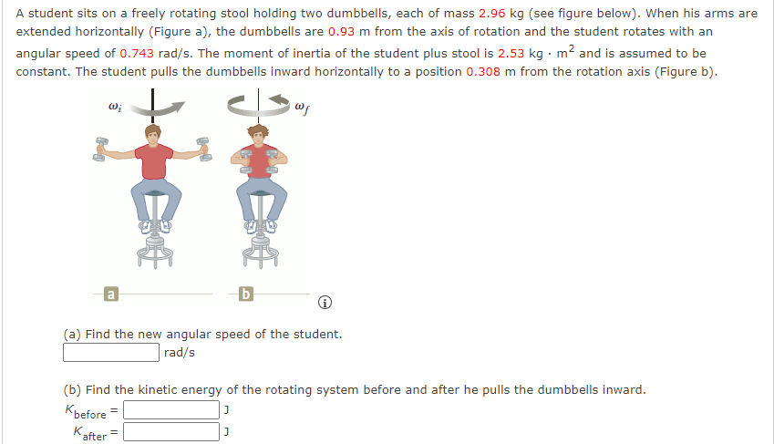 A student sits on a freely rotating stool holding two dumbbells, each of mass 2.96 kg (see figure below). When his arms are
extended horizontally (Figure a), the dumbbells are 0.93 m from the axis of rotation and the student rotates with an
angular speed of 0.743 rad/s. The moment of inertia of the student plus stool is 2.53 kg. m² and is assumed to be
constant. The student pulls the dumbbells inward horizontally to a position 0.308 m from the rotation axis (Figure b).
Wi
a
E
b
(a) Find the new angular speed of the student.
rad/s
(b) Find the kinetic energy of the rotating system before and after he pulls the dumbbells inward.
Kbefore
=
K =
after
J
