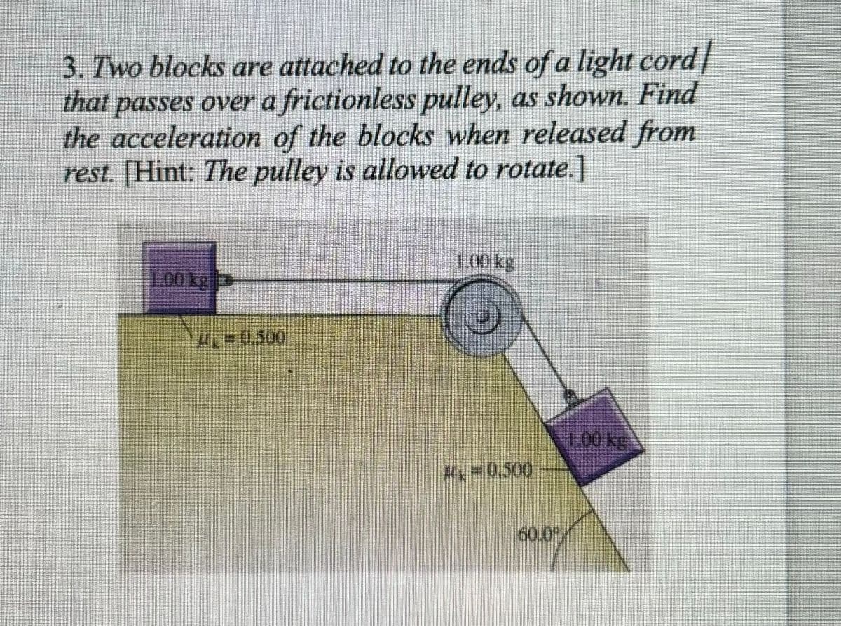 3. Two blocks are attached to the ends of a light cord
that passes over a frictionless pulley, as shown. Find
the acceleration of the blocks when released from
rest. [Hint: The pulley is allowed to rotate.]
1.00 kg
A=0.500
1.00 kg
A=0.500
1.00 kg
60.0°