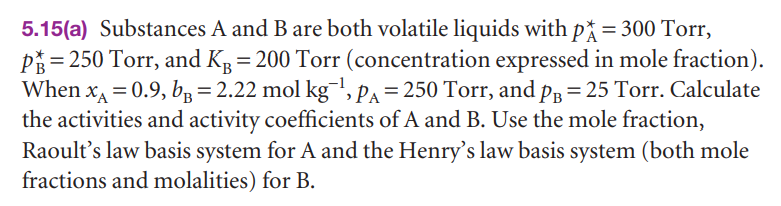 5.15(a) Substances A and B are both volatile liquids with p* = 300 Torr,
PÅ = 250 Torr, and KR = 200 Torr (concentration expressed in mole fraction).
When xA = 0.9, bp = 2.22 mol kg', pa = 250 Torr, and pp = 25 Torr. Calculate
the activities and activity coefficients of A and B. Use the mole fraction,
Raoult's law basis system for A and the Henry's law basis system (both mole
fractions and molalities) for B.
%3D
