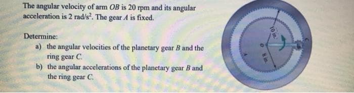 The angular velocity of arm OB is 20 rpm and its angular
acceleration is 2 rad/s. The gear A is fixed.
Determine:
a) the angular velocities of the planetary gear B and the
ring gear C.
b) the angular accelerations of the planetary gear B and
the ring gear C.
10 in
O sin
