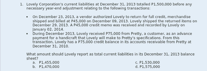 1. Lovely Corporation's current liabilities at December 31, 2013 totalled P1,500,000 before any
necessary year-end adjustment relating to the following transactions:
On December 23, 2013, a vendor authorized Lovely to return for full credit, merchandise
shipped and billed at P45,000 on December 09, 2013. Lovely shipped the returned items on
December 29, 2013. A P45,000 credit memo was received and recorded by Lovely on
January 02, 2014.
During December 2013, Lovely received P75,000 from Pretty, a customer, as an advance
payment for a handicraft that Lovely will make to Pretty's specifications. From this
transaction, Lovely has a P75,000 credit balance in its accounts receivable from Pretty at
December 31, 20oio.
What amount should Lovely report as total current liabilities in its December 31, 2013 balance
sheet?
a. P1,455,000
b. P1,470,000
C. P1,530,000
d. P1,575,000
