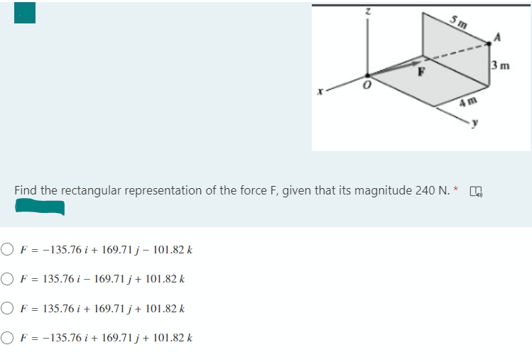 5 m
3 m
4m
Find the rectangular representation of the force F, given that its magnitude 240 N. *
OF = -135.76 i + 169.71 j – 101.82 k
OF = 135.76 i – 169.71 j+ 101.82 k
OF = 135.76 i + 169.71 j + 101.82 k
OF = -135.76 i + 169.71 j + 101.82 k
