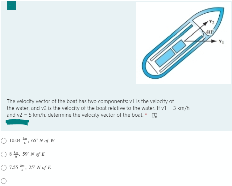 The velocity vector of the boat has two components: v1 is the velocity of
the water, and v2 is the velocity of the boat relative to the water. If v1 = 3 km/h
and v2 = 5 km/h, determine the velocity vector of the boat. *
O 10.04
km
65° N of W
h
O 8 k, 59° N of E
O 7.55 km, 25° N of E
