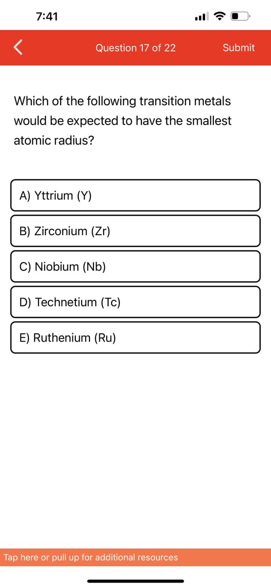 7:41
Question 17 of 22
A) Yttrium (Y)
Which of the following transition metals
would be expected to have the smallest
atomic radius?
B) Zirconium (Zr)
C) Niobium (Nb)
D) Technetium (Tc)
E) Ruthenium (Ru)
Submit
Tap here or pull up for additional resources