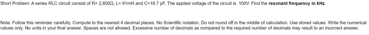 Short Problem: A series RLC circuit consist of R= 2,6002, L= 91mH and C=18.7 pF. The applied voltage of the circuit is 100V. Find the resonant frequency in kHz.
Note: Follow this reminder carefully. Compute to the nearest 4 decimal places. No Scientific notation. Do not round off in the middle of calculation. Use stored values. Write the numerical
values only. No units in your final answer. Spaces are not allowed. Excessive number of decimals as compared to the required number of decimals may result to an incorrect answer.
