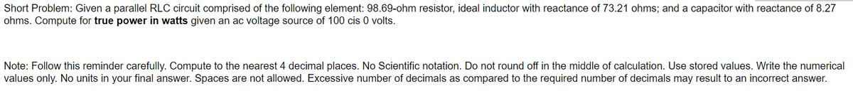 Short Problem: Given a parallel RLC circuit comprised of the following element: 98.69-ohm resistor, ideal inductor with reactance of 73.21 ohms; and a capacitor with reactance of 8.27
ohms. Compute for true power in watts given an ac voltage source of 100 cis 0 volts.
Note: Follow this reminder carefully. Compute to the nearest 4 decimal places. No Scientific notation. Do not round off in the middle of calculation. Use stored values. Write the numerical
values only. No units in your final answer. Spaces are not allowed. Excessive number of decimals as compared to the required number of decimals may result to an incorrect answer.
