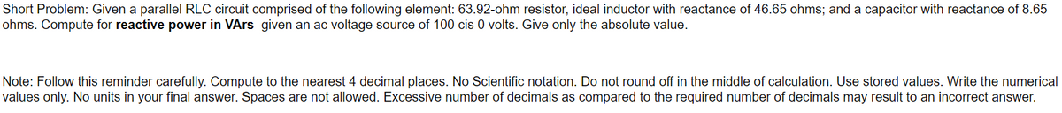 Short Problem: Given a parallel RLC circuit comprised of the following element: 63.92-ohm resistor, ideal inductor with reactance of 46.65 ohms; and a capacitor with reactance of 8.65
ohms. Compute for reactive power in VArs given an ac voltage source of 100 cis 0 volts. Give only the absolute value.
Note: Follow this reminder carefully. Compute to the nearest 4 decimal places. No Scientific notation. Do not round off in the middle of calculation. Use stored values. Write the numerical
values only. No units in your final answer. Spaces are not allowed. Excessive number of decimals as compared to the required number of decimals may result to an incorrect answer.
