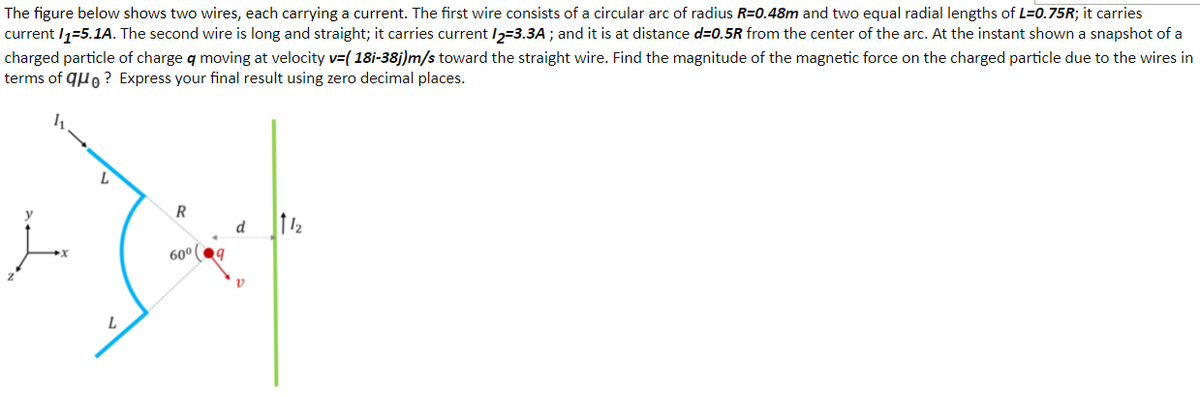 The figure below shows two wires, each carrying a current. The first wire consists of a circular arc of radius R=0.48m and two equal radial lengths of L=0.75R; it carries
current /1=5.1A. The second wire is long and straight; it carries current I2=3.3A ; and it is at distance d=0.5R from the center of the arc. At the instant shown a snapshot of a
charged particle of charge q moving at velocity v=( 18i-38j)m/s toward the straight wire. Find the magnitude of the magnetic force on the charged particle due to the wires in
terms of quo ? Express your final result using zero decimal places.
y
R
d
60° 9
