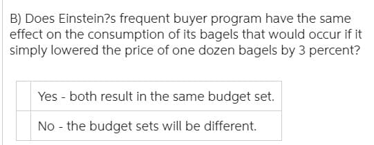 B) Does Einstein?s frequent buyer program have the same
effect on the consumption of its bagels that would occur if it
simply lowered the price of one dozen bagels by 3 percent?
Yes both result in the same budget set.
No the budget sets will be different.