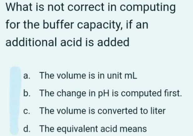 What is not correct in computing
for the buffer capacity, if an
additional acid is added
a. The volume is in unit ml
b. The change in pH is computed first.
c. The volume is converted to liter
d. The equivalent acid means
