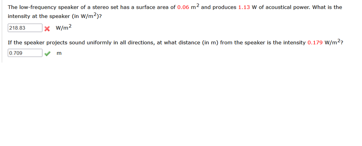 The low-frequency speaker of a stereo set has a surface area of 0.06 m² and produces 1.13 W of acoustical power. What is the
intensity at the speaker (in W/m²)?
x W/m2
218.83
If the speaker projects sound uniformly in all directions, at what distance (in m) from the speaker is the intensity 0.179 W/m2?
0.709
