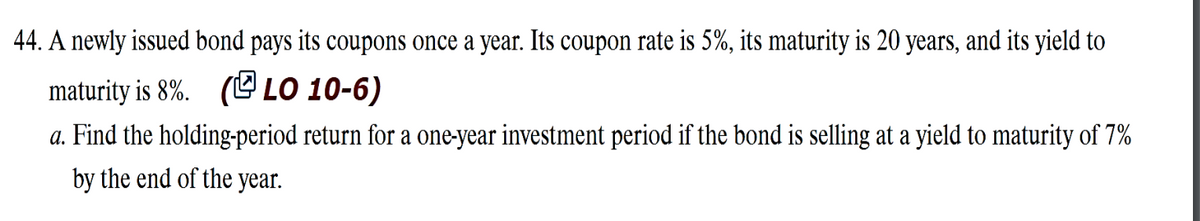 44. A newly issued bond pays its coupons once a year. Its coupon rate is 5%, its maturity is 20 years, and its yield to
maturity is 8%. (LO 10-6)
a. Find the holding-period return for a one-year investment period if the bond is selling at a yield to maturity of 7%
by the end of the year.