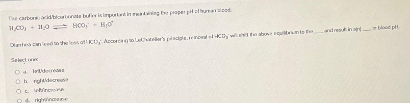 The carbonic acid/bicarbonate buffer is important in maintaining the proper pH of human blood.
H₂CO3 + H₂O HCO + H₂O
Diarrhea can lead to the loss of HCO3. According to LeChatelier's principle, removal of HCO, will shift the above equilibrium to the
Select one:
O a. left/decrease
O b. right/decrease
OC
left/increase
O d. right/increase
and result in a(n) in blood pH.