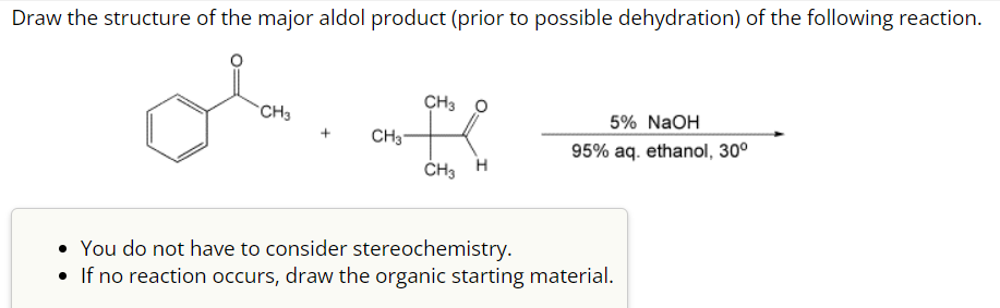 Draw the structure of the major aldol product (prior to possible dehydration) of the following reaction.
CH3
+
CH3
CH3
CH₂ H
5% NaOH
95% aq. ethanol, 30⁰
• You do not have to consider stereochemistry.
If no reaction occurs, draw the organic starting material.