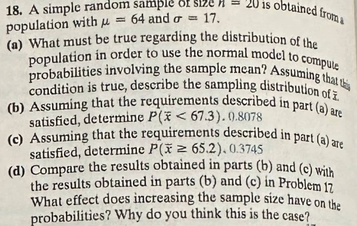 = 20 is obtained from a
18. A simple random sample of size
population with μ = 64 and a = 17.
(a) What must be true regarding the distribution of the
population in order to use the normal model to compute
probabilities involving the sample mean? Assuming that th
condition is true, describe the sampling distribution of i
(b) Assuming that the requirements described in part (a) are
satisfied, determine P(x< 67.3).0.8078
(c) Assuming that the requirements described in part (a) are
satisfied, determine P(x ≥ 65.2).0.3745
(d) Compare the results obtained in parts (b) and (c) with
the results obtained in parts (b) and (c) in Problem 17
What effect does increasing the sample size have on the
probabilities? Why do you think this is the case?