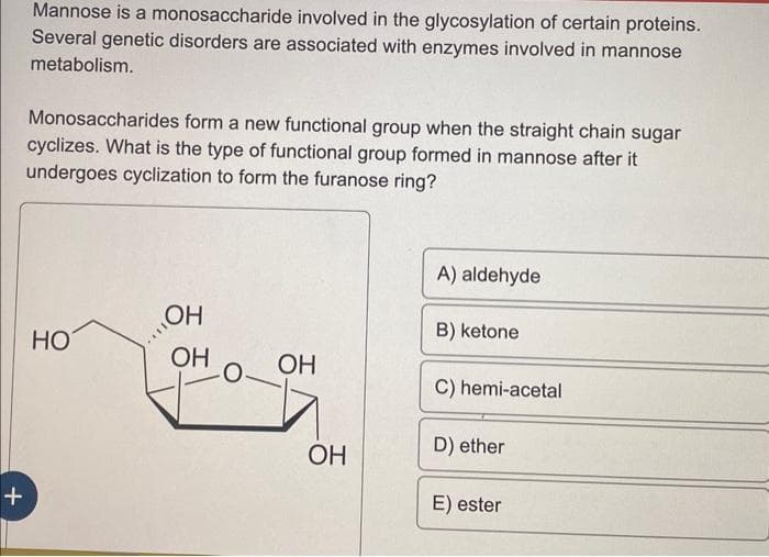 +
Mannose is a monosaccharide involved in the glycosylation of certain proteins.
Several genetic disorders are associated with enzymes involved in mannose
metabolism.
Monosaccharides form a new functional group when the straight chain sugar
cyclizes. What is the type of functional group formed in mannose after it
undergoes cyclization to form the furanose ring?
HO
OH
OH
0-
OH
OH
A) aldehyde
B) ketone
C) hemi-acetal
D) ether
E) ester