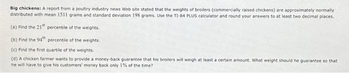 Big chickens: A report from a poultry industry news Web site stated that the weights of broilers (commercially raised chickens) are approximately normally
distributed with mean 1511 grams and standard deviation 198 grams. Use the TI-84 PLUS calculator and round your answers to at least two decimal places.
(a) Find the 21¹ percentile of the weights.
(b) Find the 94th percentile of the weights.
(c) Find the first quartile of the weights.
(d) A chicken farmer wants to provide a money-back guarantee that his broilers will weigh at least a certain amount. What weight should he guarantee so that
he will have to give his customers' money back only 1% of the time?
