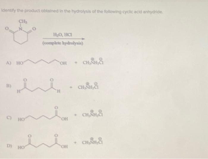 Identify the product obtained in the hydrolysis of the following cyclic acid anhydride.
CH₂
A) HOT
B)
C) НО
D) HO
H₂O, HCI
(complete hydrolysis)
w
O
OH + CH₂NH₂&
H
OH
OH
CH, SH,&
CHÍNH
CHÍNH CH