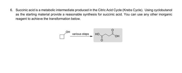 6. Succinic acid is a metabolic intermediate produced in the Citric Acid Cycle (Krebs Cycle). Using cyclobutanol
as the starting material provide a reasonable synthesis for succinic acid. You can use any other inorganic
reagent to achieve the transformation below.
OH
various steps
HO.
OH
