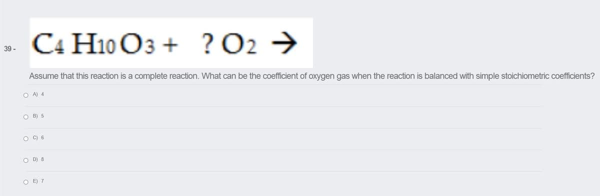 . C4 H10 O3 + ?O2 →
39 -
Assume that this reaction is a complete reaction. What can be the coefficient of oxygen gas when the reaction is balanced with simple stoichiometric coefficients?
O A) 4
O B) 5
O C) 6
O D) 8
O E) 7
