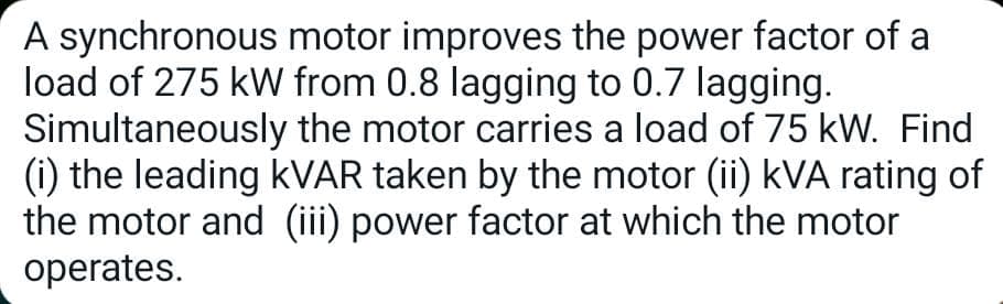 A synchronous motor improves the power factor of a
load of 275 kW from 0.8 lagging to 0.7 lagging.
Simultaneously the motor carries a load of 75 kW. Find
(i) the leading kVAR taken by the motor (ii) kVA rating of
the motor and (iii) power factor at which the motor
operates.