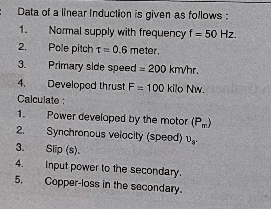 :
Data of a linear Induction is given as follows:
1.
Normal supply with frequency f = 50 Hz.
2.
Pole pitch t = 0.6 meter.
3.
Primary side speed = 200 km/hr.
4.
Developed thrust F = 100 kilo Nw.
Calculate:
1.
2.
3.
4.
5.
Power developed by the motor (Pm)
Synchronous velocity (speed) vs.
Slip (s).
Input power to the secondary.
Copper-loss in the secondary.