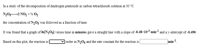 In a study of the decomposition of dinitrogen pentoxide in carbon tetrachloride solution at 30 °C
N,05-2 NO, + % 0,
the concentration of N2O5 was followed as a function of time.
It was found that a graph of In[N2O3] versus time in minutes gave a straight line with a slope of -6.48×10-3 min- and a y-intercept of -0.496 .
Based on this plot, the reaction is
| order in N,Og and the rate constant for the reaction is
min-!.
