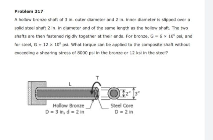 Problem 317
A hollow bronze shaft of 3 in. outer diameter and 2 in. inner diameter is slipped over a
solid steel shaft 2 in. in diameter and of the same length as the hollow shaft. The two
shafts are then fastened rigidly together at their ends. For bronze, G = 6 x 10° psi, and
for steel, G = 12 x 10° psi. What torque can be applied to the composite shaft without
exceeding a shearing stress of 8000 psi in the bronze or 12 ksi in the steel?
L
F2 13"
Hollow Bronze
D = 3 in, d = 2 in
Steel Core
D= 2 in
