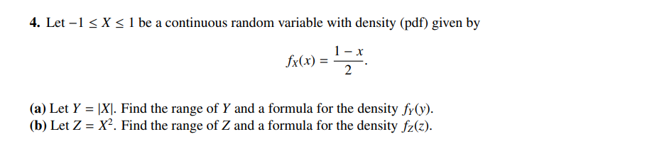 4. Let -1 ≤X ≤ 1 be a continuous random variable with density (pdf) given by
)=12*
fx(x)=
(a) Let Y = |X|. Find the range of Y and a formula for the density fy(y).
(b) Let Z = X². Find the range of Z and a formula for the density fz(z).